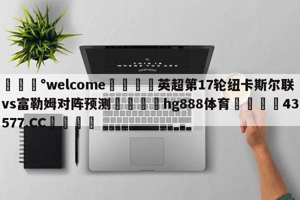 💰welcome🎲英超第17轮纽卡斯尔联vs富勒姆对阵预测🐁hg888体育😜43577.CC🎾