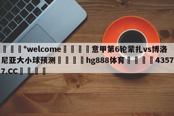 💰welcome🎲意甲第6轮蒙扎vs博洛尼亚大小球预测🐁hg888体育😜43577.CC🎾