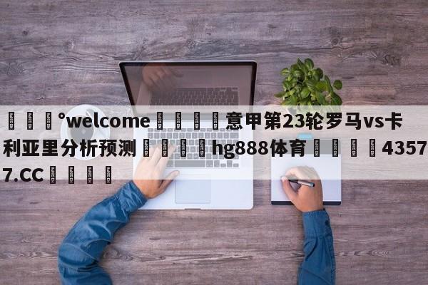 💰welcome🎲意甲第23轮罗马vs卡利亚里分析预测🐁hg888体育😜43577.CC🎾