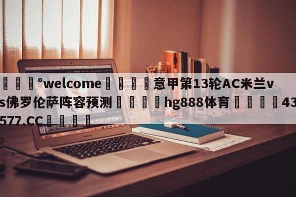 💰welcome🎲意甲第13轮AC米兰vs佛罗伦萨阵容预测🐁hg888体育😜43577.CC🎾