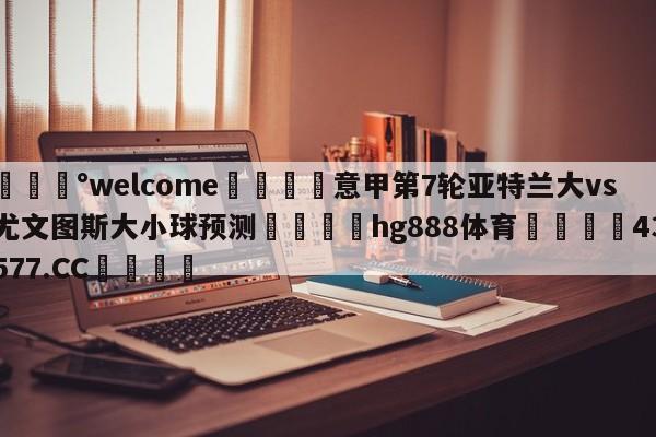 💰welcome🎲意甲第7轮亚特兰大vs尤文图斯大小球预测🐁hg888体育😜43577.CC🎾