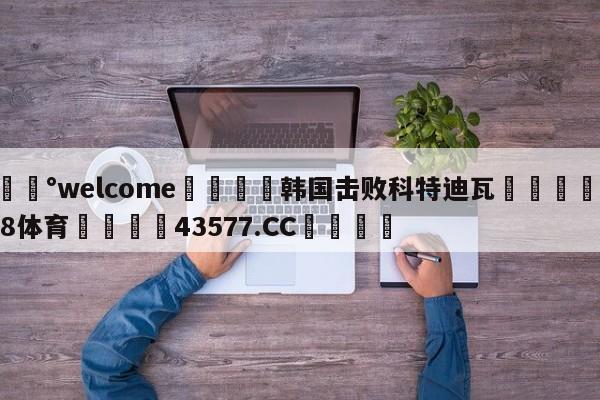 💰welcome🎲韩国击败科特迪瓦🐁hg888体育😜43577.CC🎾