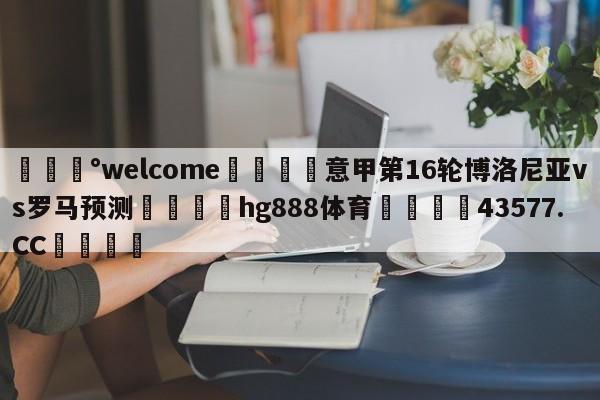 💰welcome🎲意甲第16轮博洛尼亚vs罗马预测🐁hg888体育😜43577.CC🎾