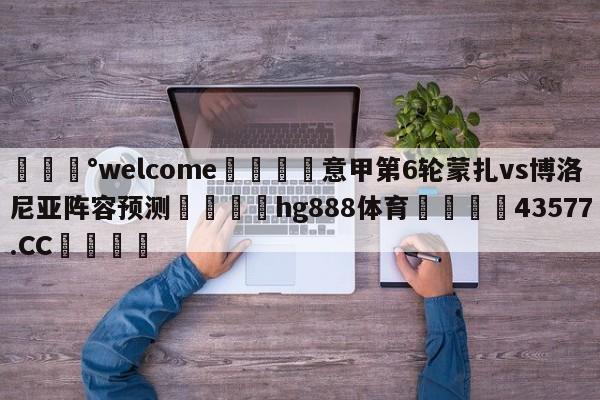 💰welcome🎲意甲第6轮蒙扎vs博洛尼亚阵容预测🐁hg888体育😜43577.CC🎾