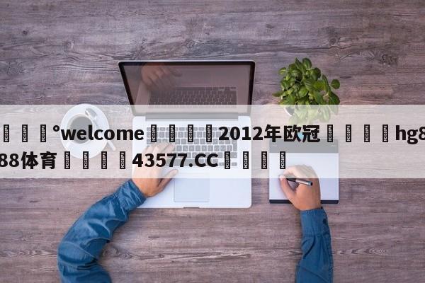 💰welcome🎲2012年欧冠🐁hg888体育😜43577.CC🎾