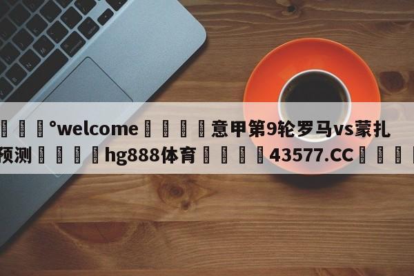 💰welcome🎲意甲第9轮罗马vs蒙扎预测🐁hg888体育😜43577.CC🎾