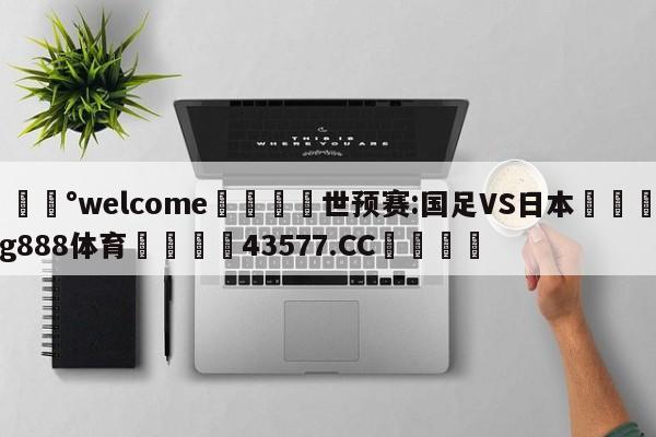 💰welcome🎲世预赛:国足VS日本🐁hg888体育😜43577.CC🎾
