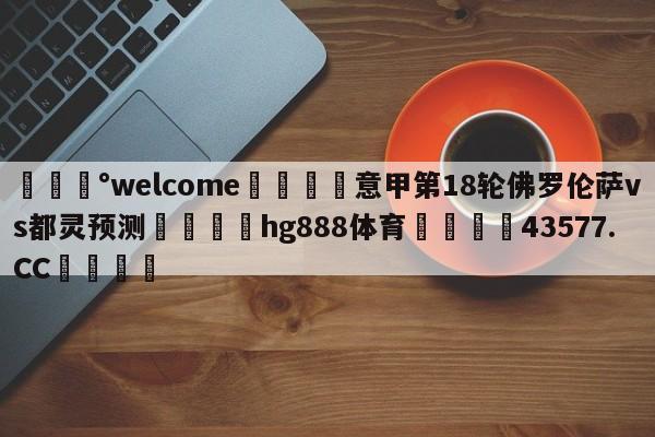 💰welcome🎲意甲第18轮佛罗伦萨vs都灵预测🐁hg888体育😜43577.CC🎾