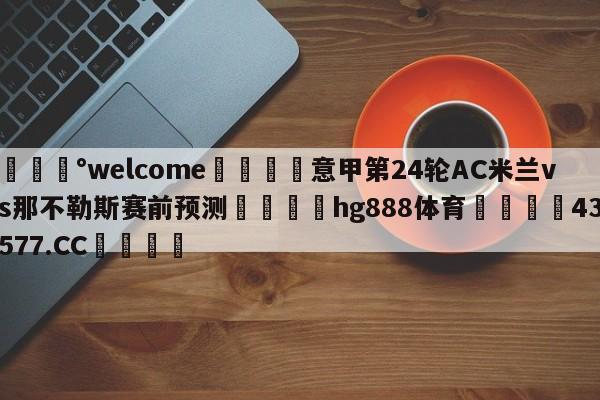 💰welcome🎲意甲第24轮AC米兰vs那不勒斯赛前预测🐁hg888体育😜43577.CC🎾