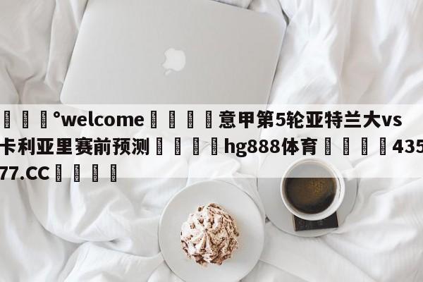 💰welcome🎲意甲第5轮亚特兰大vs卡利亚里赛前预测🐁hg888体育😜43577.CC🎾