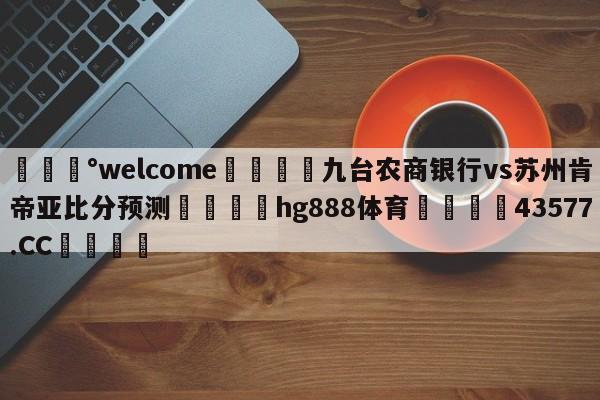 💰welcome🎲九台农商银行vs苏州肯帝亚比分预测🐁hg888体育😜43577.CC🎾