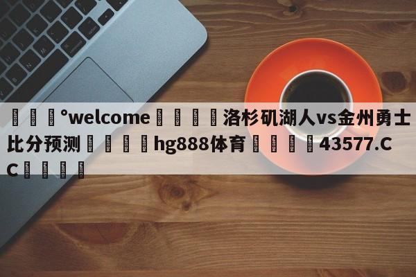 💰welcome🎲洛杉矶湖人vs金州勇士比分预测🐁hg888体育😜43577.CC🎾