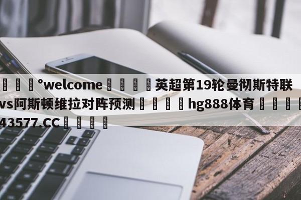 💰welcome🎲英超第19轮曼彻斯特联vs阿斯顿维拉对阵预测🐁hg888体育😜43577.CC🎾