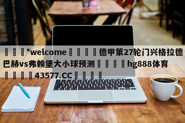 💰welcome🎲德甲第27轮门兴格拉德巴赫vs弗赖堡大小球预测🐁hg888体育😜43577.CC🎾