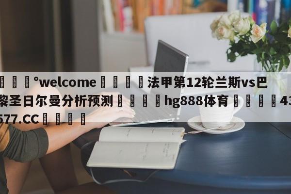 💰welcome🎲法甲第12轮兰斯vs巴黎圣日尔曼分析预测🐁hg888体育😜43577.CC🎾