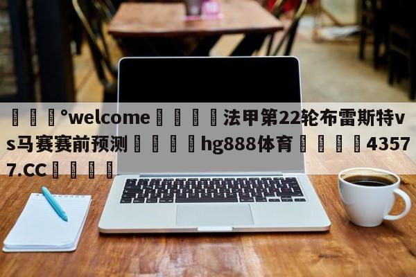 💰welcome🎲法甲第22轮布雷斯特vs马赛赛前预测🐁hg888体育😜43577.CC🎾