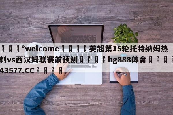 💰welcome🎲英超第15轮托特纳姆热刺vs西汉姆联赛前预测🐁hg888体育😜43577.CC🎾