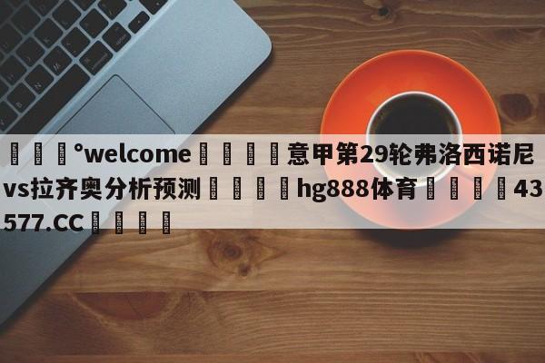 💰welcome🎲意甲第29轮弗洛西诺尼vs拉齐奥分析预测🐁hg888体育😜43577.CC🎾