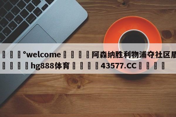 💰welcome🎲阿森纳胜利物浦夺社区盾🐁hg888体育😜43577.CC🎾