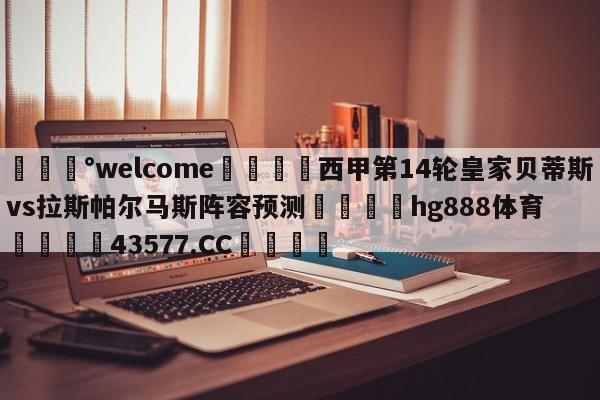 💰welcome🎲西甲第14轮皇家贝蒂斯vs拉斯帕尔马斯阵容预测🐁hg888体育😜43577.CC🎾