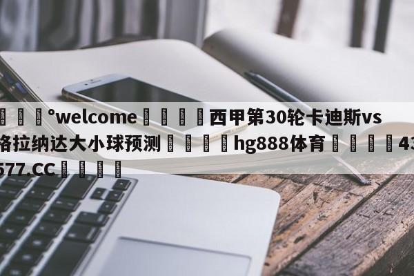 💰welcome🎲西甲第30轮卡迪斯vs格拉纳达大小球预测🐁hg888体育😜43577.CC🎾