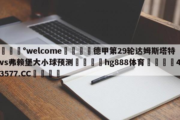 💰welcome🎲德甲第29轮达姆斯塔特vs弗赖堡大小球预测🐁hg888体育😜43577.CC🎾