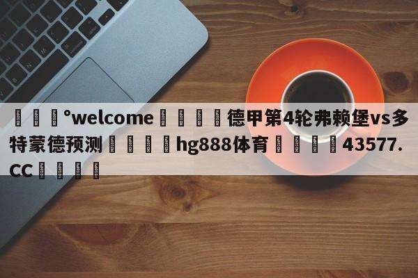 💰welcome🎲德甲第4轮弗赖堡vs多特蒙德预测🐁hg888体育😜43577.CC🎾