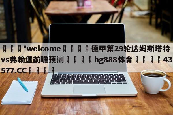 💰welcome🎲德甲第29轮达姆斯塔特vs弗赖堡前瞻预测🐁hg888体育😜43577.CC🎾