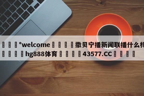 💰welcome🎲撒贝宁播新闻联播什么样🐁hg888体育😜43577.CC🎾