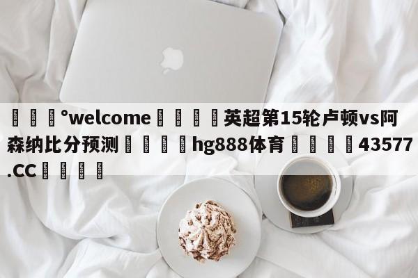 💰welcome🎲英超第15轮卢顿vs阿森纳比分预测🐁hg888体育😜43577.CC🎾