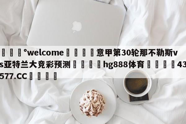 💰welcome🎲意甲第30轮那不勒斯vs亚特兰大竞彩预测🐁hg888体育😜43577.CC🎾