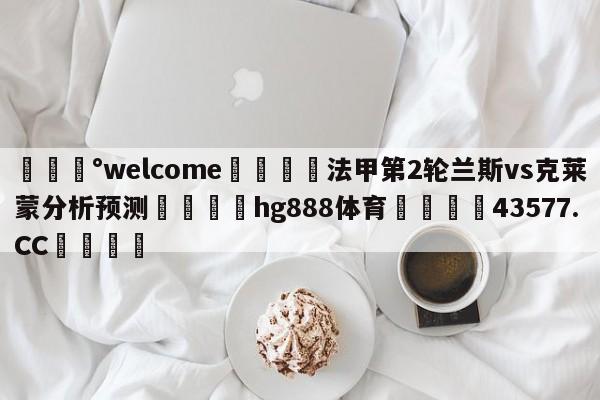 💰welcome🎲法甲第2轮兰斯vs克莱蒙分析预测🐁hg888体育😜43577.CC🎾