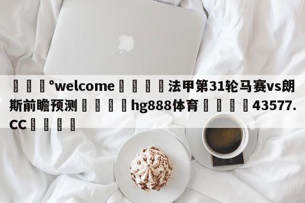 💰welcome🎲法甲第31轮马赛vs朗斯前瞻预测🐁hg888体育😜43577.CC🎾