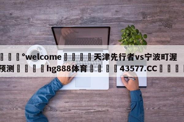 💰welcome🎲天津先行者vs宁波町渥预测🐁hg888体育😜43577.CC🎾