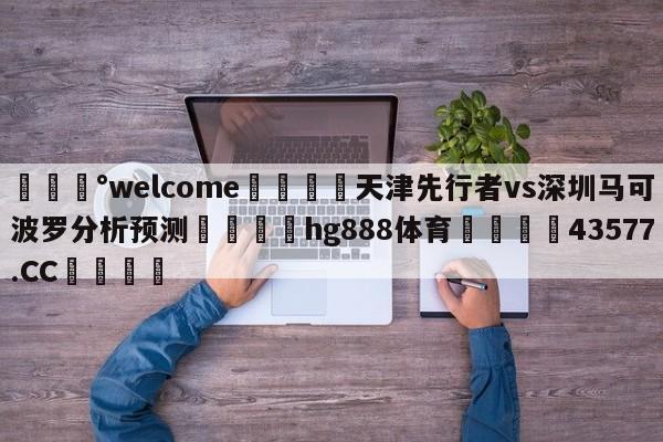 💰welcome🎲天津先行者vs深圳马可波罗分析预测🐁hg888体育😜43577.CC🎾