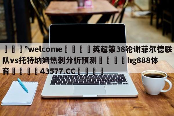 💰welcome🎲英超第38轮谢菲尔德联队vs托特纳姆热刺分析预测🐁hg888体育😜43577.CC🎾