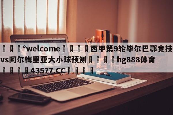 💰welcome🎲西甲第9轮毕尔巴鄂竞技vs阿尔梅里亚大小球预测🐁hg888体育😜43577.CC🎾