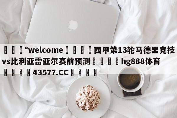 💰welcome🎲西甲第13轮马德里竞技vs比利亚雷亚尔赛前预测🐁hg888体育😜43577.CC🎾