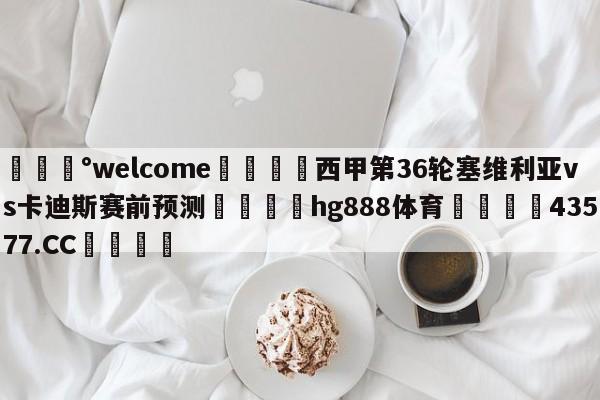 💰welcome🎲西甲第36轮塞维利亚vs卡迪斯赛前预测🐁hg888体育😜43577.CC🎾