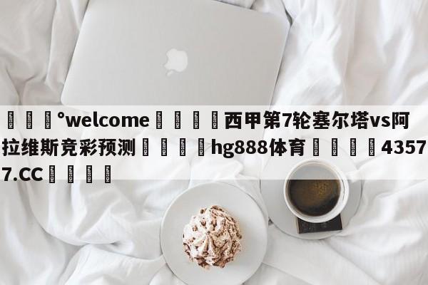 💰welcome🎲西甲第7轮塞尔塔vs阿拉维斯竞彩预测🐁hg888体育😜43577.CC🎾