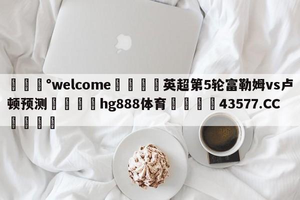 💰welcome🎲英超第5轮富勒姆vs卢顿预测🐁hg888体育😜43577.CC🎾