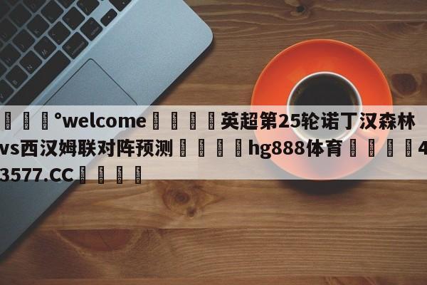 💰welcome🎲英超第25轮诺丁汉森林vs西汉姆联对阵预测🐁hg888体育😜43577.CC🎾