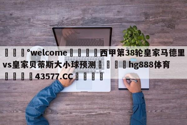 💰welcome🎲西甲第38轮皇家马德里vs皇家贝蒂斯大小球预测🐁hg888体育😜43577.CC🎾