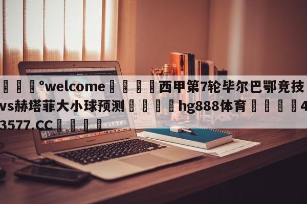 💰welcome🎲西甲第7轮毕尔巴鄂竞技vs赫塔菲大小球预测🐁hg888体育😜43577.CC🎾