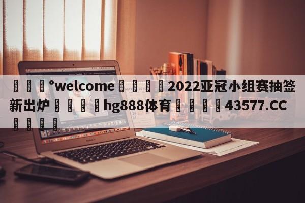 💰welcome🎲2022亚冠小组赛抽签新出炉🐁hg888体育😜43577.CC🎾