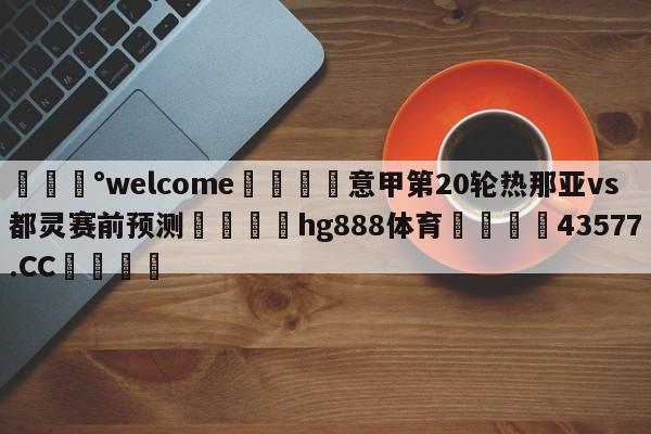 💰welcome🎲意甲第20轮热那亚vs都灵赛前预测🐁hg888体育😜43577.CC🎾