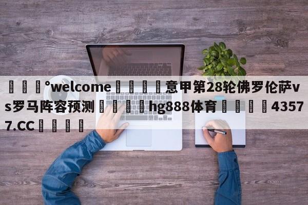 💰welcome🎲意甲第28轮佛罗伦萨vs罗马阵容预测🐁hg888体育😜43577.CC🎾