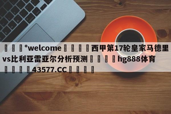 💰welcome🎲西甲第17轮皇家马德里vs比利亚雷亚尔分析预测🐁hg888体育😜43577.CC🎾