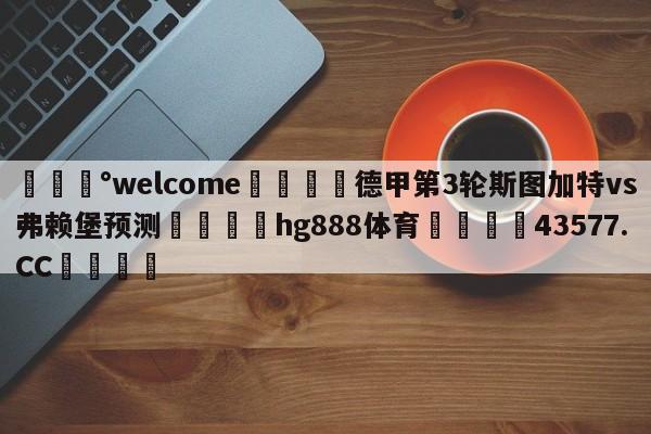 💰welcome🎲德甲第3轮斯图加特vs弗赖堡预测🐁hg888体育😜43577.CC🎾