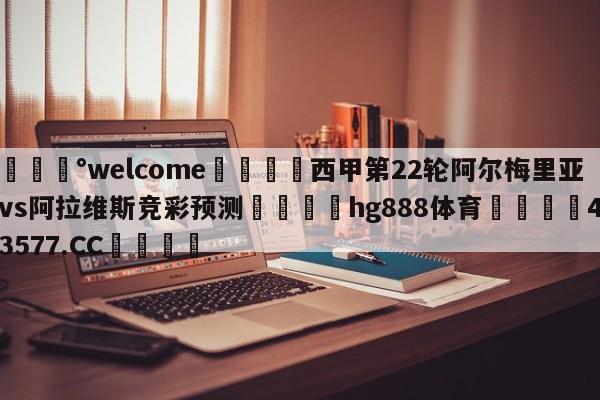 💰welcome🎲西甲第22轮阿尔梅里亚vs阿拉维斯竞彩预测🐁hg888体育😜43577.CC🎾